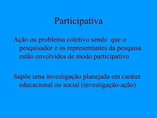 Participativa
Ação ou problema coletivo sendo que o
pesquisador e os representantes da pesquisa
estão envolvidos de modo participativo
Supõe uma investigação planejada em caráter
educacional ou social (investigação-ação)
 
