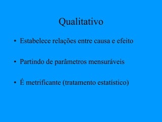 Qualitativo
• Estabelece relações entre causa e efeito
• Partindo de parâmetros mensuráveis
• É metrificante (tratamento estatístico)
 