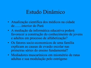 Estudo Dinâmico
• Atualização científica dos médicos na cidade
de........interior do Pará
• A mediação da informática educativa poderá
favorecer a construção do conhecimento de jovens
e adultos em processo de alfabetização?
• Os fatores socio-economicos de uma família
explicam as causas de evasão escolar nas
primeiras séries do ensino fundamental?
• Mediadores muscarínicos em miométrio de ratas
adultas e sua modulação pelo estrógeno
 