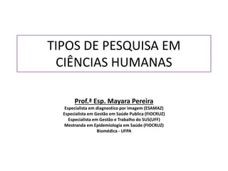 TIPOS DE PESQUISA EM
CIÊNCIAS HUMANAS
Prof.ª Esp. Mayara Pereira
Especialista em diagnostico por imagem (ESAMAZ)
Especialista em Gestão em Saúde Publica (FIOCRUZ)
Especialista em Gestão e Trabalho do SUS(UFF)
Mestranda em Epidemiologia em Saúde (FIOCRUZ)
Biomédica - UFPA
 