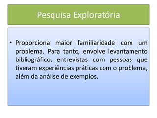 Pesquisa Exploratória
• Proporciona maior familiaridade com um
problema. Para tanto, envolve levantamento
bibliográfico, entrevistas com pessoas que
tiveram experiências práticas com o problema,
além da análise de exemplos.
 