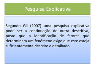 Pesquisa Explicativa
Segundo Gil (2007) uma pesquisa explicativa
pode ser a continuação de outra descritiva,
posto que a identificação de fatores que
determinam um fenômeno exige que este esteja
suficientemente descrito e detalhado.
 