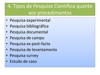 4. Tipos de Pesquisa Científica quanto
aos procedimentos
• Pesquisa experimental
• Pesquisa bibliográfica
• Pesquisa documental
• Pesquisa de campo
• Pesquisa ex-post-facto
• Pesquisa de levantamento
• Pesquisa survey
• Estudo de caso
 