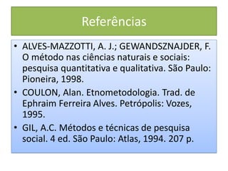 Referências
• ALVES-MAZZOTTI, A. J.; GEWANDSZNAJDER, F.
O método nas ciências naturais e sociais:
pesquisa quantitativa e qualitativa. São Paulo:
Pioneira, 1998.
• COULON, Alan. Etnometodologia. Trad. de
Ephraim Ferreira Alves. Petrópolis: Vozes,
1995.
• GIL, A.C. Métodos e técnicas de pesquisa
social. 4 ed. São Paulo: Atlas, 1994. 207 p.
 