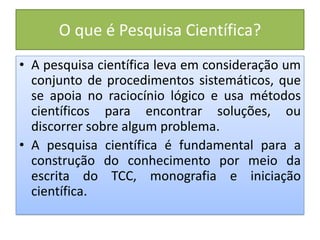 O que é Pesquisa Científica?
• A pesquisa científica leva em consideração um
conjunto de procedimentos sistemáticos, que
se apoia no raciocínio lógico e usa métodos
científicos para encontrar soluções, ou
discorrer sobre algum problema.
• A pesquisa científica é fundamental para a
construção do conhecimento por meio da
escrita do TCC, monografia e iniciação
científica.
 
