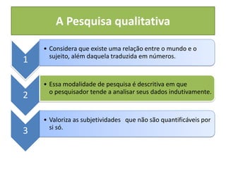 A Pesquisa qualitativa
1
• Considera que existe uma relação entre o mundo e o
sujeito, além daquela traduzida em números.
2
• Essa modalidade de pesquisa é descritiva em que
o pesquisador tende a analisar seus dados indutivamente.
3
• Valoriza as subjetividades que não são quantificáveis por
si só.
 