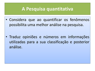 A Pesquisa quantitativa
• Considera que ao quantificar os fenômenos
possibilita uma melhor análise na pesquisa.
• Traduz opiniões e números em informações
utilizadas para a sua classificação e posterior
análise.
 