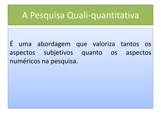 A Pesquisa Quali-quantitativa
É uma abordagem que valoriza tantos os
aspectos subjetivos quanto os aspectos
numéricos na pesquisa.
 