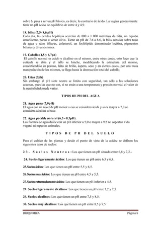 BIOQUIMICA Página 5
sobre 6, pasa a ser un pH básico, es decir, lo contrario de ácido. La vagina generalmente
tiene un pH ácido de equilibrio de entre 4 y 4,9.
18. bilis: (7,5- 8,6.pH)
Cada día, las células hepáticas secretan de 800 a 1 000 mililitros de bilis, un líquido
amarillento, pardo o verde olivo. Tiene un pH de 7.6 a 8.6, la bilis consiste sobre todo
de agua y sales biliares, colesterol, un fosfolípido denominado lecitina, pigmentos
biliares y diversos iones.
19. Cabello (4,5 y 6,7ph)
El cabello normal es acido y alcalino en el mismo, entre otras cosas, esto hace que la
cutícula se abra y el tallo se hinche, modificando la estructura del mismo,
convirtiéndolo en poroso, falto de brillo, áspero, seco y en ciertos casos, por una mala
manipulación de los mismos, se llega hasta la destrucción total del cabello.
20. Uñas (7ph)
Sin embargo el pH siete neutro se limita con seguridad, tan sólo a las soluciones
acuosas, pues las que no son, si no están a una temperatura y presión normal, el valor de
la neutralidad puede variar.
TIPOS DE PH DEL AGUA
21. Agua pura (7,0pH)
El agua con un nivel de pH menor a eso se considera ácida y si es mayor a 7,0 se
considera alcalina o base.
22. Agua potable natural (6,5 - 8,5pH).
Las fuentes de agua dulce con un pH inferior a 5,0 o mayor a 9,5 no soportan vida
vegetal ni especies animales.
T I P O S D E P H D E L S U E L O
Para el cultivo de las plantas y desde el punto de vista de la acidez se definen los
siguientes tipos de suelos:
2 3 . S u e l o s N e u t r o s : Los que tienen un pH situado entre 6,8 y 7,2.-
24. Suelos ligeramente ácidos: Los que tienen un pH entre 6,5 y 6,8.
25.Suelosácidos: Los que tienen un pH entre 5,5 y 6,5.
26.Suelosmuyácidos: Los que tienen un pH entre 4,5 y 5,5.
27.Suelosextremadamenteácidos: Los que tienen un pH inferior a 4,5.
28. Suelos ligeramente alcalinos: Los que tienen un pH entre 7,2 y 7,5
29. Suelos alcalinos: Los que tienen un pH entre 7,5 y 8,5.
30. Suelos muy alcalinos: Los que tienen un pH entre 8,5 y 9,5
 