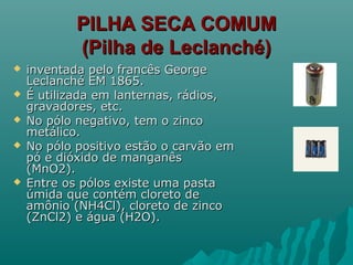 PILHA SECA COMUMPILHA SECA COMUM
(Pilha de Leclanché)(Pilha de Leclanché)
 inventada pelo francês Georgeinventada pelo francês George
Leclanché EM 1865.Leclanché EM 1865.
 É utilizada em lanternas, rádios,É utilizada em lanternas, rádios,
gravadores, etc.gravadores, etc.
 No pólo negativo, tem o zincoNo pólo negativo, tem o zinco
metálico.metálico.
 No pólo positivo estão o carvão emNo pólo positivo estão o carvão em
pó e dióxido de manganêspó e dióxido de manganês
(MnO2).(MnO2).
 Entre os pólos existe uma pastaEntre os pólos existe uma pasta
úmida que contém cloreto deúmida que contém cloreto de
amônio (NH4Cl), cloreto de zincoamônio (NH4Cl), cloreto de zinco
(ZnCl2) e água (H2O).(ZnCl2) e água (H2O).
 