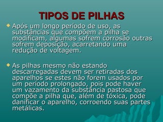 TIPOS DE PILHASTIPOS DE PILHAS
 Após um longo período de uso, asApós um longo período de uso, as
substâncias que compõem a pilha sesubstâncias que compõem a pilha se
modificam, algumas sofrem corrosão outrasmodificam, algumas sofrem corrosão outras
sofrem deposição, acarretando umasofrem deposição, acarretando uma
redução de voltagem.redução de voltagem.
 As pilhas mesmo não estandoAs pilhas mesmo não estando
descarregadas devem ser retiradas dosdescarregadas devem ser retiradas dos
aparelhos se estes não forem usados poraparelhos se estes não forem usados por
um período prolongado, pois pode haverum período prolongado, pois pode haver
um vazamento da substância pastosa queum vazamento da substância pastosa que
compõe a pilha que, além de tóxica, podecompõe a pilha que, além de tóxica, pode
danificar o aparelho, corroendo suas partesdanificar o aparelho, corroendo suas partes
metálicas.metálicas.
 