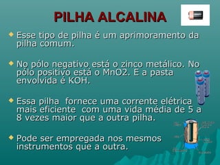 PILHA ALCALINAPILHA ALCALINA
 Esse tipo de pilha é um aprimoramento daEsse tipo de pilha é um aprimoramento da
pilha comum.pilha comum.
 No pólo negativo está o zinco metálico. NoNo pólo negativo está o zinco metálico. No
pólo positivo está o MnO2. E a pastapólo positivo está o MnO2. E a pasta
envolvida é KOH.envolvida é KOH.
 Essa pilha fornece uma corrente elétricaEssa pilha fornece uma corrente elétrica
mais eficiente com uma vida média de 5 amais eficiente com uma vida média de 5 a
8 vezes maior que a outra pilha.8 vezes maior que a outra pilha.
 Pode ser empregada nos mesmosPode ser empregada nos mesmos
instrumentos que a outra.instrumentos que a outra.
 