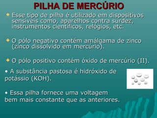 PILHA DE MERCÚRIOPILHA DE MERCÚRIO
 Esse tipo de pilha é utilizado em dispositivosEsse tipo de pilha é utilizado em dispositivos
sensíveis como, aparelhos contra surdez,sensíveis como, aparelhos contra surdez,
instrumentos científicos, relógios, etc.instrumentos científicos, relógios, etc.
 O pólo negativo contém amálgama de zincoO pólo negativo contém amálgama de zinco
(zinco dissolvido em mercúrio).(zinco dissolvido em mercúrio).
 O pólo positivo contém óxido de mercúrio (II).O pólo positivo contém óxido de mercúrio (II).
• A substância pastosa é hidróxido deA substância pastosa é hidróxido de
potássio (KOH).potássio (KOH).
• Essa pilha fornece uma voltagemEssa pilha fornece uma voltagem
bem mais constante que as anteriores.bem mais constante que as anteriores.
 