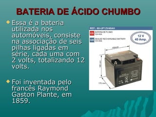 BATERIA DE ÁCIDO CHUMBOBATERIA DE ÁCIDO CHUMBO
 Essa é a bateriaEssa é a bateria
utilizada nosutilizada nos
automóveis, consisteautomóveis, consiste
na associação de seisna associação de seis
pilhas ligadas empilhas ligadas em
série, cada uma comsérie, cada uma com
2 volts, totalizando 122 volts, totalizando 12
volts.volts.
 Foi inventada peloFoi inventada pelo
francês Raymondfrancês Raymond
Gaston Plante, emGaston Plante, em
1859.1859.
 