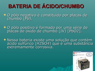 BATERIA DE ÁCIDO/CHUMBOBATERIA DE ÁCIDO/CHUMBO
 O pólo negativo é constituído por placas deO pólo negativo é constituído por placas de
chumbo (Pb).chumbo (Pb).
 O pólo positivo é formado por uma série deO pólo positivo é formado por uma série de
placas de óxido de chumbo (IV) [PbO2].placas de óxido de chumbo (IV) [PbO2].
 Nessa bateria existe uma solução que contémNessa bateria existe uma solução que contém
ácido sulfúrico (H2SO4) que é uma substânciaácido sulfúrico (H2SO4) que é uma substância
extremamente corrosiva.extremamente corrosiva.
 