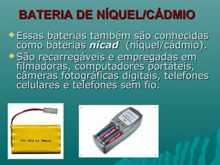 BATERIA DE NÍQUEL/CÁDMIOBATERIA DE NÍQUEL/CÁDMIO
 Essas baterias também são conhecidasEssas baterias também são conhecidas
como bateriascomo baterias nicadnicad (níquel/cádmio).(níquel/cádmio).
 São recarregáveis e empregadas emSão recarregáveis e empregadas em
filmadoras, computadores portáteis,filmadoras, computadores portáteis,
câmeras fotográficas digitais, telefonescâmeras fotográficas digitais, telefones
celulares e telefones sem fio.celulares e telefones sem fio.
 