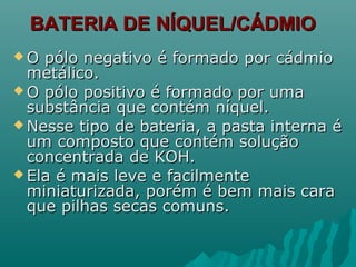 BATERIA DE NÍQUEL/CÁDMIOBATERIA DE NÍQUEL/CÁDMIO
 O pólo negativo é formado por cádmioO pólo negativo é formado por cádmio
metálico.metálico.
 O pólo positivo é formado por umaO pólo positivo é formado por uma
substância que contém níquel.substância que contém níquel.
 Nesse tipo de bateria, a pasta interna éNesse tipo de bateria, a pasta interna é
um composto que contém soluçãoum composto que contém solução
concentrada de KOH.concentrada de KOH.
 Ela é mais leve e facilmenteEla é mais leve e facilmente
miniaturizada, porém é bem mais caraminiaturizada, porém é bem mais cara
que pilhas secas comuns.que pilhas secas comuns.
 