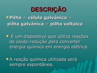 DESCRIÇÃODESCRIÇÃO
 PilhaPilha == célula galvânicacélula galvânica ==
pilha galvânicapilha galvânica == pilha voltaicapilha voltaica
 É um dispositivo que utiliza reaçõesÉ um dispositivo que utiliza reações
de óxido-redução para converterde óxido-redução para converter
energia química em energia elétrica.energia química em energia elétrica.
 A reação química utilizada seráA reação química utilizada será
sempre espontânea.sempre espontânea.
 