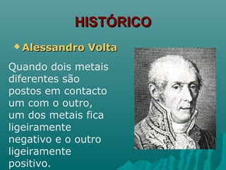 HISTÓRICOHISTÓRICO
 Alessandro VoltaAlessandro Volta
Quando dois metais
diferentes são
postos em contacto
um com o outro,
um dos metais fica
ligeiramente
negativo e o outro
ligeiramente
positivo.
 