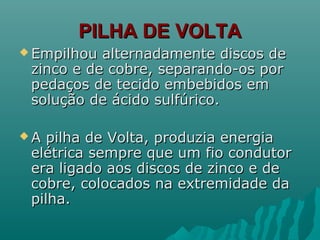 PILHA DE VOLTAPILHA DE VOLTA
 Empilhou alternadamente discos deEmpilhou alternadamente discos de
zinco e de cobre, separando-os porzinco e de cobre, separando-os por
pedaços de tecido embebidos empedaços de tecido embebidos em
solução de ácido sulfúrico.solução de ácido sulfúrico.
 A pilha de Volta, produzia energiaA pilha de Volta, produzia energia
elétrica sempre que um fio condutorelétrica sempre que um fio condutor
era ligado aos discos de zinco e deera ligado aos discos de zinco e de
cobre, colocados na extremidade dacobre, colocados na extremidade da
pilha.pilha.
 