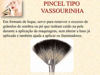 PINCEL TIPO
VASSOURINHA
Em formato de leque, serve para remover o excesso de
grânulos de sombra ou pó que tenham caído na pele
durante a aplicação da maquiagem, sem alterar a base já
aplicada e também ajuda a aplicar os iluminadores.
 