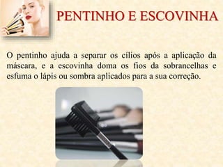 PENTINHO E ESCOVINHA
O pentinho ajuda a separar os cílios após a aplicação da
máscara, e a escovinha doma os fios da sobrancelhas e
esfuma o lápis ou sombra aplicados para a sua correção.
 
