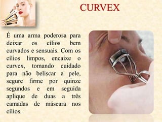 CURVEX
É uma arma poderosa para
deixar os cílios bem
curvados e sensuais. Com os
cílios limpos, encaixe o
curvex, tomando cuidado
para não beliscar a pele,
segure firme por quinze
segundos e em seguida
aplique de duas a três
camadas de máscara nos
cílios.
 