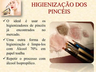HIGIENIZAÇÃO DOS
PINCÉIS
 O ideal é usar os
higienizadores de pincéis
já encontrados no
mercado.
 Uma outra forma de
higienização é limpa-los
com Álcool 70% em
papel toalha
 Repetir o processo com
álcool Isopropílico.
 