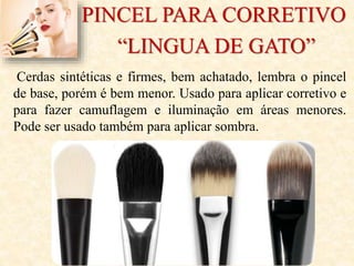 PINCEL PARA CORRETIVO
“LINGUA DE GATO”
Cerdas sintéticas e firmes, bem achatado, lembra o pincel
de base, porém é bem menor. Usado para aplicar corretivo e
para fazer camuflagem e iluminação em áreas menores.
Pode ser usado também para aplicar sombra.
 