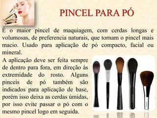 PINCEL PARA PÓ
É o maior pincel de maquiagem, com cerdas longas e
volumosas, de preferencia naturais, que tornam o pincel mais
macio. Usado para aplicação de pó compacto, facial ou
mineral.
A aplicação deve ser feita sempre
de dentro para fora, em direção às
extremidade do rosto. Alguns
pinceis de pó também são
indicados para aplicação de base,
porém isso deixa as cerdas úmidas,
por isso evite passar o pó com o
mesmo pincel logo em seguida.
 