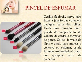 PINCEL DE ESFUMAR
Cerdas flexíveis, serve para
fazer a junção das cores em
qualquer parte dos olhos.
Existe uma variação muito
grande de comprimento, de
volume de cerdas e formatos
de ponta. Os de formato de
lápis é usado para marcar o
côncavo ou esfumar, os de
formato arredondado é usado
em qualquer parte da
pálpebra.
 