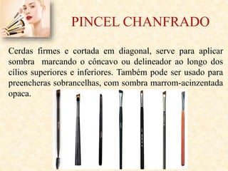 PINCEL CHANFRADO
Cerdas firmes e cortada em diagonal, serve para aplicar
sombra marcando o côncavo ou delineador ao longo dos
cílios superiores e inferiores. Também pode ser usado para
preencheras sobrancelhas, com sombra marrom-acinzentada
opaca.
 