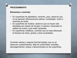 PROCEDIMIENTO
Elementos a controlar
• En superficies de albañilería, cemento, yeso, observar que
no se aprecien eflorescencias salinas, humedades, moho o
manchas de óxido.
• En superficies de madera, observar que no hayan sido
afectadas por ataque de hongos o insectos; comprobar el
sellado de nudos y que estén saneadas.
• En superficies metálicas, controlar que se haya efectuado
la limpieza de óxido, grasas y otras suciedades.
Controlar colores y aspecto final del trabajo; que no se
observen cuarteamientos, falta de uniformidad, ampollas,
descolgamientos, bolsas o desconchados en las superficies.
 