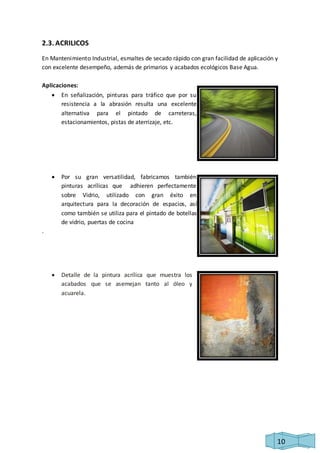 10 
2.3. ACRILICOS 
En Mantenimiento Industrial, esmaltes de secado rápido con gran facilidad de aplicación y 
con excelente desempeño, además de primarios y acabados ecológicos Base Agua. 
Aplicaciones: 
 En señalización, pinturas para tráfico que por su 
resistencia a la abrasión resulta una excelente 
alternativa para el pintado de carreteras, 
estacionamientos, pistas de aterrizaje, etc. 
 Por su gran versatilidad, fabricamos también 
pinturas acrílicas que adhieren perfectamente 
sobre Vidrio, utilizado con gran éxito en 
arquitectura para la decoración de espacios, así 
como también se utiliza para el pintado de botellas 
de vidrio, puertas de cocina 
. 
 Detalle de la pintura acrílica que muestra los 
acabados que se asemejan tanto al óleo y 
acuarela. 
 