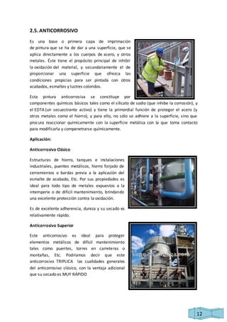 12 
2.5. ANTICORROSIVO 
Es una base o primera capa de imprimación 
de pintura que se ha de dar a una superficie, que se 
aplica directamente a los cuerpos de acero, y otros 
metales. Éste tiene el propósito principal de inhibir 
la oxidación del material, y secundariamente el de 
proporcionar una superficie que ofrezca las 
condiciones propicias para ser pintada con otros 
acabados, esmaltes y lustres coloridos. 
Esta pintura anticorrosiva se constituye por 
componentes químicos básicos tales como el silicato de sodio (que inhibe la corrosión), y 
el EDTA (un secuestrante activo) y tiene la primordial función de proteger el acero (y 
otros metales como el hierro), y para ello, no sólo se adhiere a la superficie, sino que 
procura reaccionar químicamente con la superficie metálica con la que toma contacto 
para modificarla y compenetrarse químicamente. 
Aplicación: 
Anticorrosivo Clásico 
Estructuras de hierro, tanques e instalaciones 
industriales, puentes metálicos, hierro forjado de 
cerramientos o bardas previa a la aplicación del 
esmalte de acabado, Etc. Por sus propiedades es 
ideal para todo tipo de metales expuestos a la 
intemperie o de difícil mantenimiento, brindando 
una excelente protección contra la oxidación. 
Es de excelente adherencia, dureza y su secado es 
relativamente rápido. 
Anticorrosivo Superior 
Este anticorrosivo es ideal para proteger 
elementos metálicos de difícil mantenimiento 
tales como puentes, torres en carreteras o 
montañas, Etc. Podríamos decir que este 
anticorrosivo TRIPLICA las cualidades generales 
del anticorrosivo clásico, con la ventaja adicional 
que su secado es MUY RÁPIDO 
 