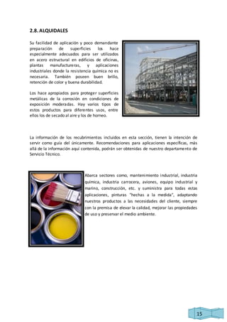 15 
2.8. ALQUIDALES 
Su facilidad de aplicación y poco demandante 
preparación de superficies los hace 
especialmente adecuados para ser utilizados 
en acero estructural en edificios de oficinas, 
plantas manufactureras, y aplicaciones 
industriales donde la resistencia química no es 
necesaria. También poseen buen brillo, 
retención de color y buena durabilidad. 
Los hace apropiados para proteger superficies 
metálicas de la corrosión en condiciones de 
exposición moderadas. Hay varios tipos de 
estos productos para diferentes usos, entre 
ellos los de secado al aire y los de horneo. 
La información de los recubrimientos incluidos en esta sección, tienen la intención de 
servir como guía del únicamente. Recomendaciones para aplicaciones específicas, más 
allá de la información aquí contenida, podrán ser obtenidas de nuestro departamento de 
Servicio Técnico. 
Abarca sectores como, mantenimiento industrial, industria 
química, industria carrocera, aviones, equipo industrial y 
marino, construcción, etc. y suministra para todas estas 
aplicaciones, pinturas "hechas a la medida", adaptando 
nuestros productos a las necesidades del cliente, siempre 
con la premisa de elevar la calidad, mejorar las propiedades 
de uso y preservar el medio ambiente. 
 