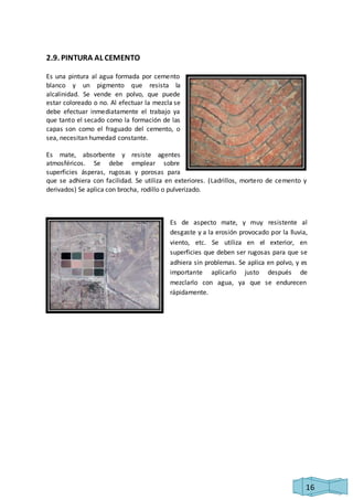 16 
2.9. PINTURA AL CEMENTO 
Es una pintura al agua formada por cemento 
blanco y un pigmento que resista la 
alcalinidad. Se vende en polvo, que puede 
estar coloreado o no. Al efectuar la mezcla se 
debe efectuar inmediatamente el trabajo ya 
que tanto el secado como la formación de las 
capas son como el fraguado del cemento, o 
sea, necesitan humedad constante. 
Es mate, absorbente y resiste agentes 
atmosféricos. Se debe emplear sobre 
superficies ásperas, rugosas y porosas para 
que se adhiera con facilidad. Se utiliza en exteriores. (Ladrillos, mortero de cemento y 
derivados) Se aplica con brocha, rodillo o pulverizado. 
Es de aspecto mate, y muy resistente al 
desgaste y a la erosión provocado por la lluvia, 
viento, etc. Se utiliza en el exterior, en 
superficies que deben ser rugosas para que se 
adhiera sin problemas. Se aplica en polvo, y es 
importante aplicarlo justo después de 
mezclarlo con agua, ya que se endurecen 
rápidamente. 
 