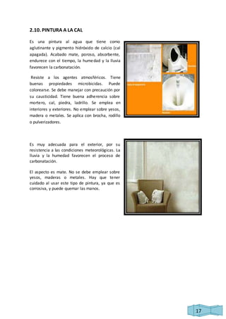 17 
2.10. PINTURA A LA CAL 
Es una pintura al agua que tiene como 
aglutinante y pigmento hidróxido de calcio (cal 
apagada). Acabado mate, poroso, absorbente, 
endurece con el tiempo, la humedad y la lluvia 
favorecen la carbonatación. 
Resiste a los agentes atmosféricos. Tiene 
buenas propiedades microbicidas. Puede 
colorearse. Se debe manejar con precaución por 
su causticidad. Tiene buena adherencia sobre 
mortero, cal, piedra, ladrillo. Se emplea en 
interiores y exteriores. No emplear sobre yesos, 
madera o metales. Se aplica con brocha, rodillo 
o pulverizadores. 
Es muy adecuada para el exterior, por su 
resistencia a las condiciones meteorológicas. La 
lluvia y la humedad favorecen el proceso de 
carbonatación. 
El aspecto es mate. No se debe emplear sobre 
yesos, maderas o metales. Hay que tener 
cuidado al usar este tipo de pintura, ya que es 
corrosiva, y puede quemar las manos. 
 