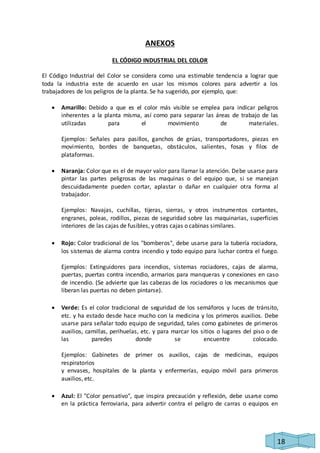 18 
ANEXOS 
EL CÓDIGO INDUSTRIAL DEL COLOR 
El Código Industrial del Color se considera como una estimable tendencia a lograr que 
toda la industria este de acuerdo en usar los mismos colores para advertir a los 
trabajadores de los peligros de la planta. Se ha sugerido, por ejemplo, que: 
 Amarillo: Debido a que es el color más visible se emplea para indicar peligros 
inherentes a la planta misma, así como para separar las áreas de trabajo de las 
utilizadas para el movimiento de materiales. 
Ejemplos: Señales para pasillos, ganchos de grúas, transportadores, piezas en 
movimiento, bordes de banquetas, obstáculos, salientes, fosas y filos de 
plataformas. 
 Naranja: Color que es el de mayor valor para llamar la atención. Debe usarse para 
pintar las partes peligrosas de las maquinas o del equipo que, si se manejan 
descuidadamente pueden cortar, aplastar o dañar en cualquier otra forma al 
trabajador. 
Ejemplos: Navajas, cuchillas, tijeras, sierras, y otros instrumentos cortantes, 
engranes, poleas, rodillos, piezas de seguridad sobre las maquinarias, superficies 
interiores de las cajas de fusibles, y otras cajas o cabinas similares. 
 Rojo: Color tradicional de los "bomberos", debe usarse para la tubería rociadora, 
los sistemas de alarma contra incendio y todo equipo para luchar contra el fuego. 
Ejemplos: Extinguidores para incendios, sistemas rociadores, cajas de alarma, 
puertas, puertas contra incendio, armarios para manqueras y conexiones en caso 
de incendio. (Se advierte que las cabezas de los rociadores o los mecanismos que 
liberan las puertas no deben pintarse). 
 Verde: Es el color tradicional de seguridad de los semáforos y luces de tránsito, 
etc. y ha estado desde hace mucho con la medicina y los primeros auxilios. Debe 
usarse para señalar todo equipo de seguridad, tales como gabinetes de primeros 
auxilios, camillas, perihuelas, etc. y para marcar los sitios o lugares del piso o de 
las paredes donde se encuentre colocado. 
Ejemplos: Gabinetes de primer os auxilios, cajas de medicinas, equipos 
respiratorios 
y envases, hospitales de la planta y enfermerías, equipo móvil para primeros 
auxilios, etc. 
 Azul: El "Color pensativo", que inspira precaución y reflexión, debe usarse como 
en la práctica ferroviaria, para advertir contra el peligro de carras o equipos en 
 