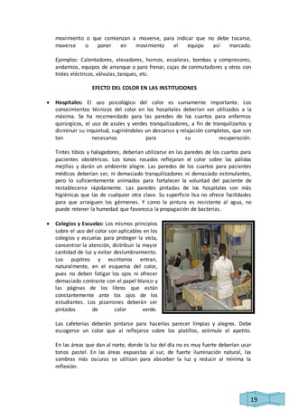 movimiento o que comienzan a moverse, para indicar que no debe tocarse, 
moverse o poner en movimiento el equipo así marcado. 
Ejemplos: Calentadores, elevadores, hornos, escaleras, bombas y compresores, 
andamios, equipos de arranque o para frenar, cajas de conmutadores y otros con 
troles eléctricos, válvulas, tanques, etc. 
19 
EFECTO DEL COLOR EN LAS INSTITUCIONES 
 Hospitales: El uso psicológico del color es sumamente importante. Los 
conocimientos técnicos del color en los hospitales deberían ser utilizados a la 
máxima. Se ha recomendado para las paredes de los cuartos para enfermos 
quirúrgicos, el uso de azules y verdes tranquilizadores, a fin de tranquilizarlos y 
disminuir su inquietud, sugiriéndoles un descanso y relajación completos, que son 
tan necesarios para su recuperación. 
Tintes tibios y halagadores, deberían utilizarse en las paredes de los cuartos para 
pacientes obstétricos. Los tonos rosados reflejaran el color sobre las pálidas 
mejillas y darán un ambiente alegre. Las paredes de los cuartos para pacientes 
médicos deberían ser, ni demasiado tranquilizadores ni demasiado estimulantes, 
pero lo suficientemente animados para fortalecer la voluntad del paciente de 
restablecerse rápidamente. Las paredes pintadas de los hospitales son más 
higiénicas que las de cualquier otra clase. Su superficie lisa no ofrece facilidades 
para que arraiguen los gérmenes. Y como la pintura es resistente al agua, no 
puede retener la humedad que favorezca la propagación de bacterias. 
 Colegios y Escuelas: Los mismos principios 
sobre el uso del color son aplicables en los 
colegios y escuelas para proteger la vista, 
concentrar la atención, distribuir la mayor 
cantidad de luz y evitar deslumbramiento. 
Los pupitres y escritorios entran, 
naturalmente, en el esquema del color, 
pues no deben fatigar los ojos ni ofrecer 
demasiado contraste con el papel blanco y 
las páginas de los libros que están 
constantemente ante los ojos de los 
estudiantes. Los pizarrones deberán ser 
pintados de color verde. 
Las cafeterías deberán pintarse para hacerlas parecer limpias y alegres. Debe 
escogerse un color que al reflejarse sobre los platillos, estimule el apetito. 
En las áreas que dan al norte, donde la luz del día no es muy fuerte deberían usar 
tonos pastel. En las áreas expuestas al sur, de fuerte iluminación natural, las 
sombras más oscuras se utilizan para absorber la luz y reducir al mínima la 
reflexión. 
 