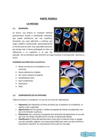 4 
PARTE TEORICA 
LA PINTURA 
1.1. DEFINICION 
En teoría, una pintura es cualquier material 
generalmente líquido o semilíquido coloreado, 
que puede distribuirse por una superficie, 
formando una capa adherente y continua que 
luego solidifica manteniendo aproximadamente 
el mismo tono de color. Esta capa debe conservar 
por tiempo más o menos prolongado el color y la 
adherencia a la superficie a la que fue 
aplicada. No se consideran aquí entonces las capas incoloras o transparentes (barnices o 
lacas). 
Cualidades que debe tener una pintura: 
 Buena resistencia a la intemperie y a la 
corrosión. 
 Buena adherencia al objeto. 
 Ser neutro respecto al soporte. 
 Estabilidad de color. 
 Buen rendimiento. 
 Decorativa. 
 Dócil. 
1.2. COMPONENTES DE LAS PINTURAS 
Todas las pinturas se componen a su vez de una serie de subproductos: 
 Pigmentos: Son materiales en forma de polvo que al aportarse en el producto, le 
aportan color y opacidad. 
 Aglutinantes: Son los líquidos o sólidos encargados de retener los pigmentos una 
vez se ha formado la película. 
 Disolventes: Son sustancias encargadas de la disolución del aglutinante en caso de 
que este sea sólido; y fluidificarlo en caso de un aglutinante líquido. 
 Plastificante: El efecto del plastificante es hacer que el material al que se agrega 
sea más maleable, adquiera una mayor plasticidad y por tanto sea más sencillo su 
tratamiento industrial. Su concentración final suele ser muy baja. 
 