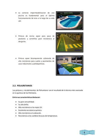 8 
 La correcta impermeabilizacion de una 
piscina es fundamental para el óptimo 
funcionamiento de esta a lo largo de su vida 
útil. 
 Pintura de resina epoxi para paso de 
peatones y carretillas gran resistencia al 
desgaste. 
 Pintura epoxi bicomponente coloreada de 
alta resistencia para suelos y pavimentos de 
usos industriales y polideportivos. 
2.2. POLIURETANOS 
Las pinturas y recubrimientos de Poliuretano son el resultado de la técnica más avanzada 
en la química de los Polímeros. 
Entre sus características destacan: 
 Su gran versatilidad. 
 Su alto brillo. 
 Alta resistencia a los rayos UV. 
 Excelente resistencia química. 
 Alta resistencia a la abrasión. 
 Resistencia a los cambios bruscos de temperatura. 
 