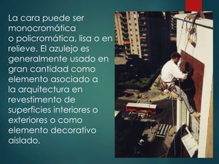 La cara puede ser
monocromática
o policromática, lisa o en
relieve. El azulejo es
generalmente usado en
gran cantidad como
elemento asociado a
la arquitectura en
revestimento de
superficies interiores o
exteriores o como
elemento decorativo
aislado.
 