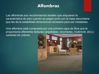 Alfombras
Las alfombras son recubrimientos textiles que adquieren la
característica de piso cuando se pegan junto con la base secundaria
que les da la estabilidad dimensional necesaria para ser instaladas.
Una alfombra está compuesta por una primera capa de fibra que le
proporciona diferentes texturas (argolladas, recortadas, multinivel, etc) y
variedad de colores.
 