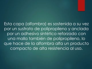 Esta capa (alfombra) es sostenida a su vez
por un sustrato de polipropileno y anclada
por un adhesivo sintético reforzado con
una malla también de polipropileno, lo
que hace de la alfombra alfa un producto
compacto de alta resistencia al uso.
 