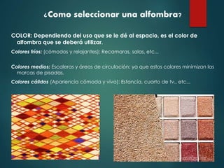 ¿Como seleccionar una alfombra?
COLOR: Dependiendo del uso que se le dé al espacio, es el color de
alfombra que se deberá utilizar.
Colores fríos: (cómodos y relajantes): Recamaras, salas, etc...
Colores medios: Escaleras y áreas de circulación; ya que estos colores minimizan las
marcas de pisadas.
Colores cálidos (Apariencia cómoda y viva): Estancia, cuarto de tv., etc...
 