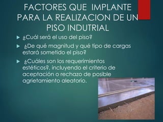 FACTORES QUE IMPLANTE
PARA LA REALIZACION DE UN
PISO INDUTRIAL
 ¿Cuál será el uso del piso?
 ¿De qué magnitud y qué tipo de cargas
estará sometido el piso?
 ¿Cuáles son los requerimientos
estéticos?, incluyendo el criterio de
aceptación o rechazo de posible
agrietamiento aleatorio.
 