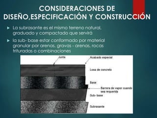 CONSIDERACIONES DE
DISEÑO,ESPECIFICACIÓN Y CONSTRUCCIÓN
 La subrasante es el mismo terreno natural,
graduado y compactado que servirá
 la sub- base estar conformado por material
granular por arenas, gravas - arenas, rocas
trituradas o combinaciones
 