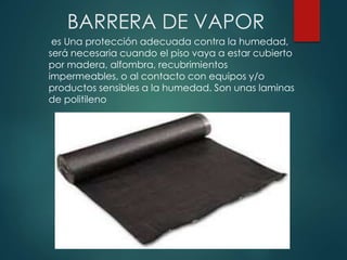 BARRERA DE VAPOR
es Una protección adecuada contra la humedad,
será necesaria cuando el piso vaya a estar cubierto
por madera, alfombra, recubrimientos
impermeables, o al contacto con equipos y/o
productos sensibles a la humedad. Son unas laminas
de politileno
 