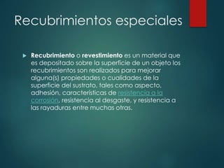 Recubrimientos especiales
 Recubrimiento o revestimiento es un material que
es depositado sobre la superficie de un objeto los
recubrimientos son realizados para mejorar
alguna(s) propiedades o cualidades de la
superficie del sustrato, tales como aspecto,
adhesión, características de resistencia a la
corrosión, resistencia al desgaste, y resistencia a
las rayaduras entre muchas otras.
 